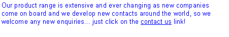 Text Box: Our product range is extensive and ever changing as new companies come on board and we develop new contacts around the world, so we welcome any new enquiries... just click on the contact us link!