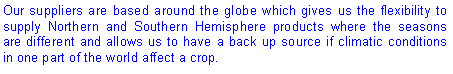 Text Box: Our suppliers are based around the globe which gives us the flexibility to supply Northern and Southern Hemisphere products where the seasons are different and allows us to have a back up source if climatic conditions in one part of the world affect a crop.